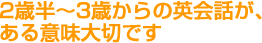 2歳半〜3歳からの英会話が、ある意味大切です